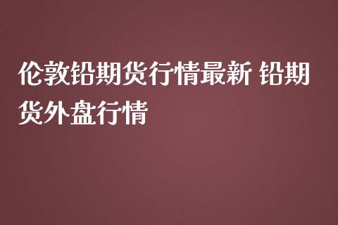 伦敦铅期货行情最新 铅期货外盘行情_https://www.iteshow.com_期货百科_第2张