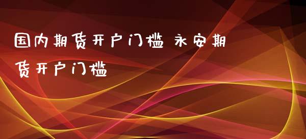 国内期货开户门槛 永安期货开户门槛_https://www.iteshow.com_期货品种_第2张