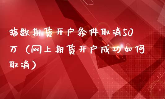 指数期货开户条件取消50万（网上期货开户成功如何取消）_https://www.iteshow.com_期货品种_第2张