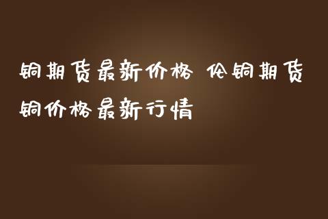 铜期货最新价格 伦铜期货铜价格最新行情_https://www.iteshow.com_期货品种_第2张