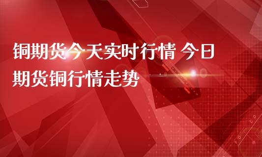 铜期货今天实时行情 今日期货铜行情走势_https://www.iteshow.com_期货开户_第2张