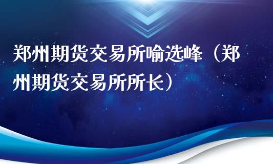 郑州期货交易所喻选峰（郑州期货交易所所长）_https://www.iteshow.com_股指期货_第2张