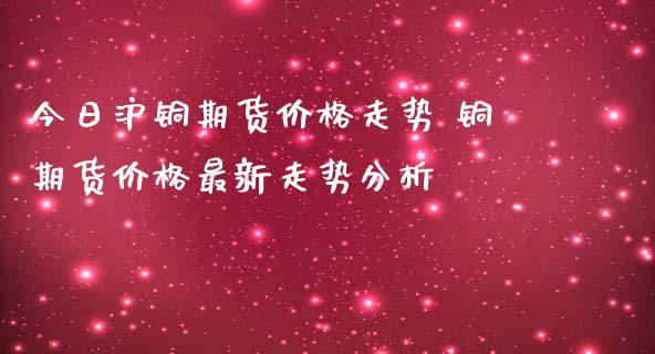 今日沪铜期货价格走势 铜期货价格最新走势分析_https://www.iteshow.com_期货交易_第2张