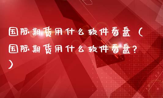 国际期货用什么软件看盘（国际期货用什么软件看盘?）_https://www.iteshow.com_商品期权_第2张