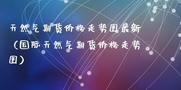 天然气期货价格走势图最新（国际天然气期货价格走势图）_https://www.iteshow.com_期货交易_第2张