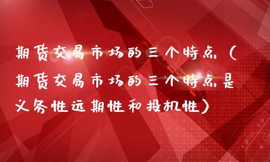 期货交易市场的三个特点（期货交易市场的三个特点是义务性远期性和投机性）_https://www.iteshow.com_原油期货_第2张