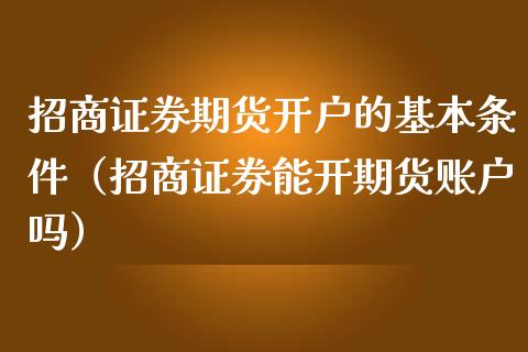 招商证券期货开户的基本条件（招商证券能开期货账户吗）_https://www.iteshow.com_期货交易_第2张