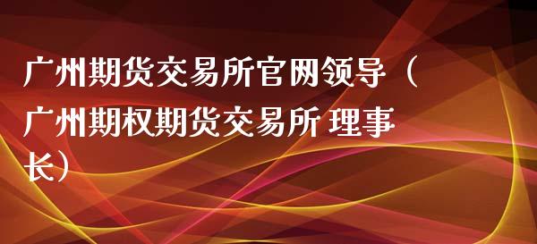 广州期货交易所官网领导（广州期权期货交易所 理事长）_https://www.iteshow.com_期货公司_第2张