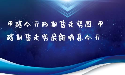 甲醇今天的期货走势图 甲醇期货走势最新消息今天_https://www.iteshow.com_期货百科_第2张