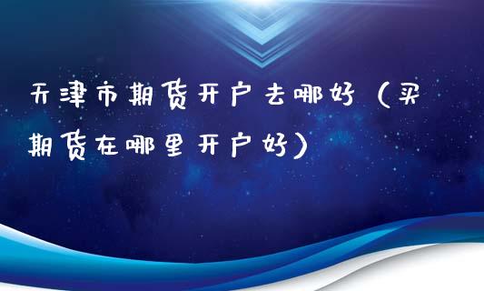 天津市期货开户去哪好（买期货在哪里开户好）_https://www.iteshow.com_期货公司_第2张