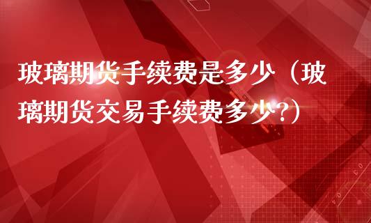 玻璃期货手续费是多少（玻璃期货交易手续费多少?）_https://www.iteshow.com_商品期货_第2张