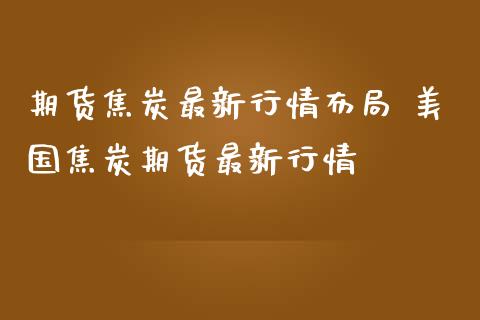 期货焦炭最新行情布局 美国焦炭期货最新行情_https://www.iteshow.com_期货百科_第2张