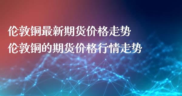 伦敦铜最新期货价格走势 伦敦铜的期货价格行情走势_https://www.iteshow.com_原油期货_第2张