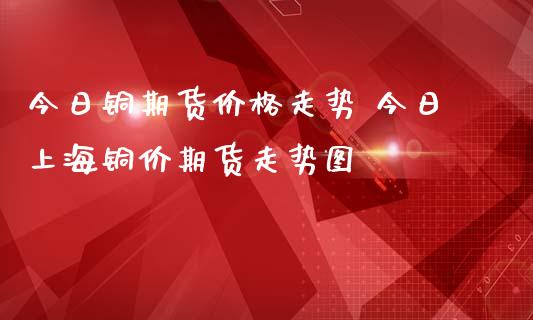 今日铜期货价格走势 今日上海铜价期货走势图_https://www.iteshow.com_商品期货_第2张