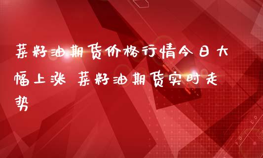 菜籽油期货价格行情今日大幅上涨 菜籽油期货实时走势_https://www.iteshow.com_期货交易_第2张