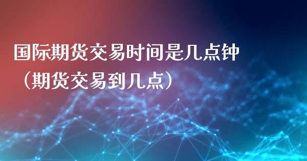 国际期货交易时间是几点钟（期货交易到几点）_https://www.iteshow.com_期货公司_第2张