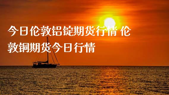 今日伦敦铝锭期货行情 伦敦铜期货今日行情_https://www.iteshow.com_原油期货_第2张