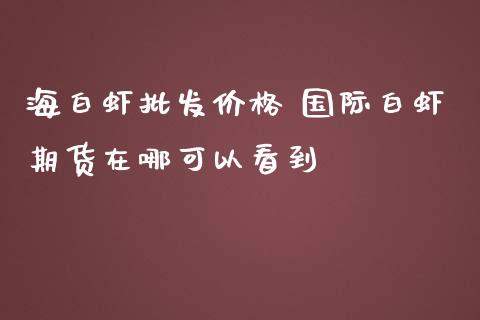 海白虾批发价格 国际白虾期货在哪可以看到_https://www.iteshow.com_原油期货_第2张