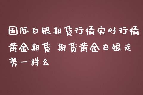 国际白银期货行情实时行情黄金期货 期货黄金白银走势一样么_https://www.iteshow.com_商品期权_第2张