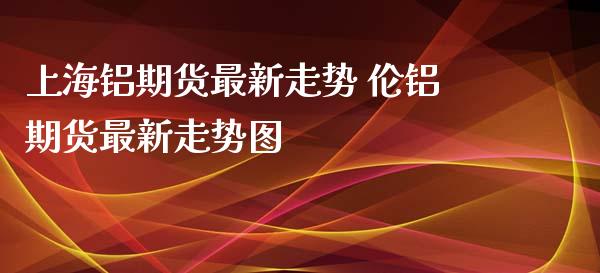 上海铝期货最新走势 伦铝期货最新走势图_https://www.iteshow.com_期货公司_第2张