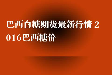 巴西白糖期货最新行情 2016巴西糖价_https://www.iteshow.com_期货公司_第2张