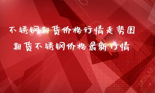 不锈钢期货价格行情走势图 期货不锈钢价格最新行情_https://www.iteshow.com_原油期货_第2张