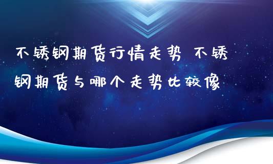 不锈钢期货行情走势 不锈钢期货与哪个走势比较像_https://www.iteshow.com_期货公司_第2张