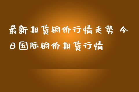 最新期货铜价行情走势 今日国际铜价期货行情_https://www.iteshow.com_股指期权_第2张