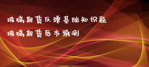 玻璃期货反弹基础知识题 玻璃期货后市预测_https://www.iteshow.com_期货公司_第2张