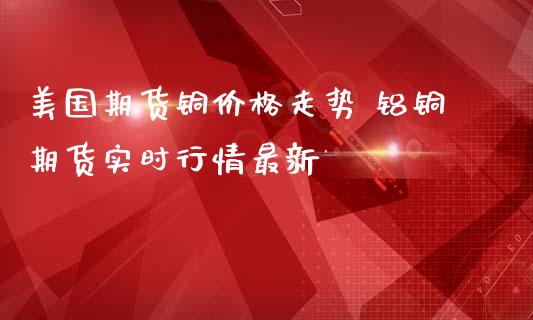 美国期货铜价格走势 铝铜期货实时行情最新_https://www.iteshow.com_商品期货_第2张