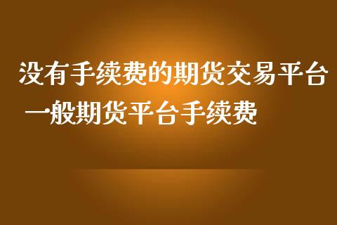 没有手续费的期货交易平台 一般期货平台手续费_https://www.iteshow.com_期货交易_第2张