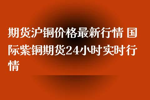 期货沪铜价格最新行情 国际紫铜期货24小时实时行情_https://www.iteshow.com_期货手续费_第2张