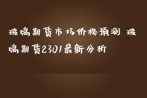 玻璃期货市场价格预测 玻璃期货2301最新分析_https://www.iteshow.com_期货手续费_第2张