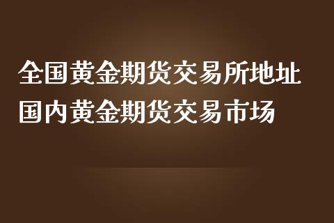 全国黄金期货交易所地址 国内黄金期货交易市场_https://www.iteshow.com_原油期货_第2张