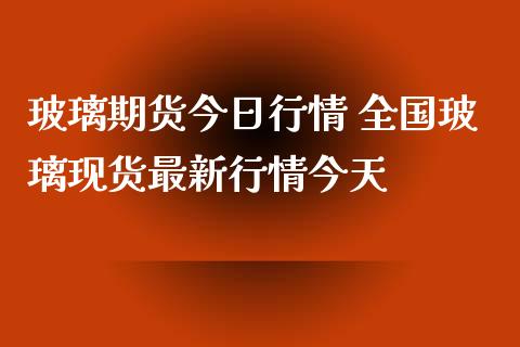 玻璃期货今日行情 全国玻璃现货最新行情今天_https://www.iteshow.com_商品期权_第2张