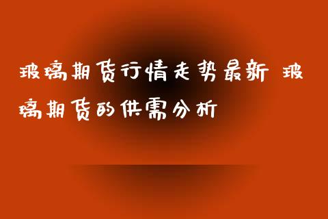 玻璃期货行情走势最新 玻璃期货的供需分析_https://www.iteshow.com_期货百科_第2张