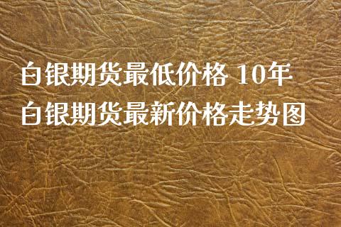 白银期货最低价格 10年白银期货最新价格走势图_https://www.iteshow.com_期货手续费_第2张