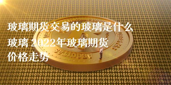 玻璃期货交易的玻璃是什么玻璃 2022年玻璃期货价格走势_https://www.iteshow.com_期货百科_第2张