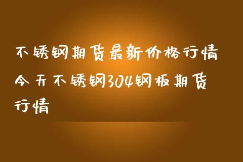 不锈钢期货最新价格行情 今天不锈钢304钢板期货行情_https://www.iteshow.com_期货手续费_第2张