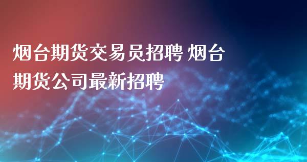 烟台期货交易员招聘 烟台期货公司最新招聘_https://www.iteshow.com_原油期货_第2张