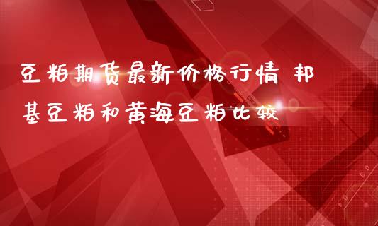 豆粕期货最新价格行情 邦基豆粕和黄海豆粕比较_https://www.iteshow.com_商品期权_第2张