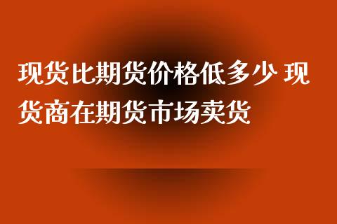 现货比期货价格低多少 现货商在期货市场卖货_https://www.iteshow.com_期货百科_第2张