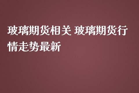 玻璃期货相关 玻璃期货行情走势最新_https://www.iteshow.com_期货交易_第2张