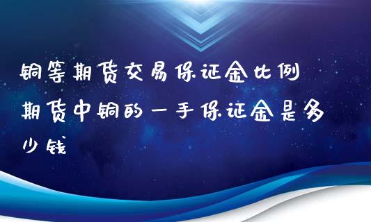 铜等期货交易保证金比例 期货中铜的一手保证金是多少钱_https://www.iteshow.com_股指期权_第2张