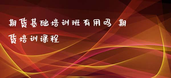 期货基础培训班有用吗 期货培训课程_https://www.iteshow.com_期货知识_第2张