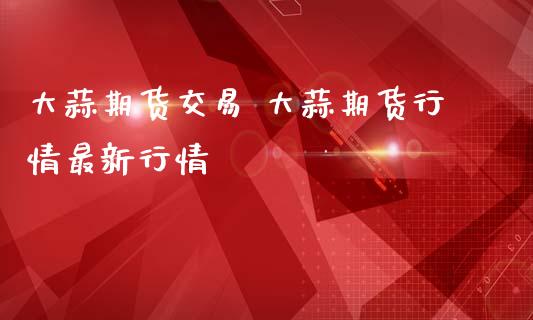 大蒜期货交易 大蒜期货行情最新行情_https://www.iteshow.com_期货交易_第2张