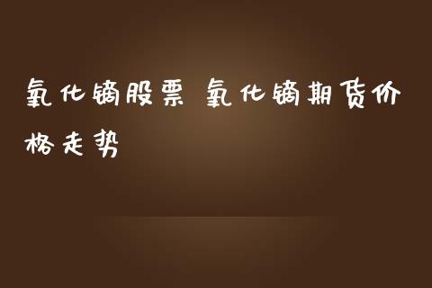 氧化镝股票 氧化镝期货价格走势_https://www.iteshow.com_股指期货_第2张