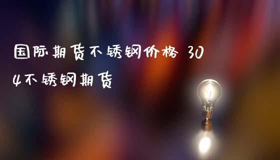 国际期货不锈钢价格 304不锈钢期货_https://www.iteshow.com_期货公司_第2张