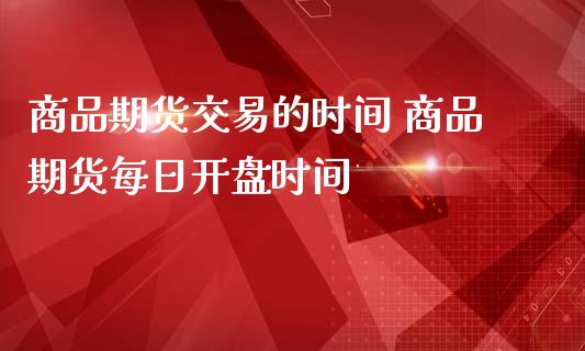 商品期货交易的时间 商品期货每日开盘时间_https://www.iteshow.com_期货品种_第2张