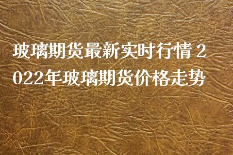 玻璃期货最新实时行情 2022年玻璃期货价格走势_https://www.iteshow.com_期货交易_第2张